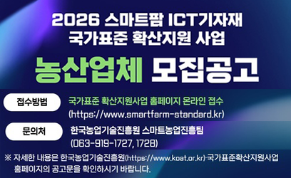 2026 스마트팜 ICT기자재 국가표준 확산지원 사업 농산업체 모집공고 신청기간 2026.2.2.(월) ~ 3.6.(금) 15:00까지 *접수 마감 시각 이후 제출 불가 모집유형 유형 지원규모 선정 수 시제품 제작형 기업당 30백만 원(국비 70%, 자부담 30%) 32사 내외 실증·보급형 기업당 300백만 원(국비 50%, 자부담 50%) B사 내외 접수방법 국가표준 확산지원사업 홈페이지 온라인 접수 (https://www.smartfarm-standard.kr) 문의처 한국농업기술진흥원 스마트농업진흥팀 (063-919-1727, 1728) ※ 자세한 내용은 한국농업기술진흥원(https://www.koat.or.kr)·국가표준확산지원사업 홈페이지의 공고문을 확인하시기 바랍니다. 농림축산식품부 KGQT 한국농업기술진흥원