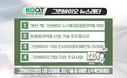 KOAT 한국농업기술진흥원 그린바이오 뉴스레터 1 '26년 7월 그린바이오 뉴스레터(동물용의약품 부분) 2 동물용의약품 산업 기술 포트폴리오 3 그린바이오 기업 인사이트((주)파인트코리아) 4 그린바이오기업 지원 주요사업 그린바이오산업의 시장·산업동향, 최신 기술 등 유용한 소식 확인하세요!