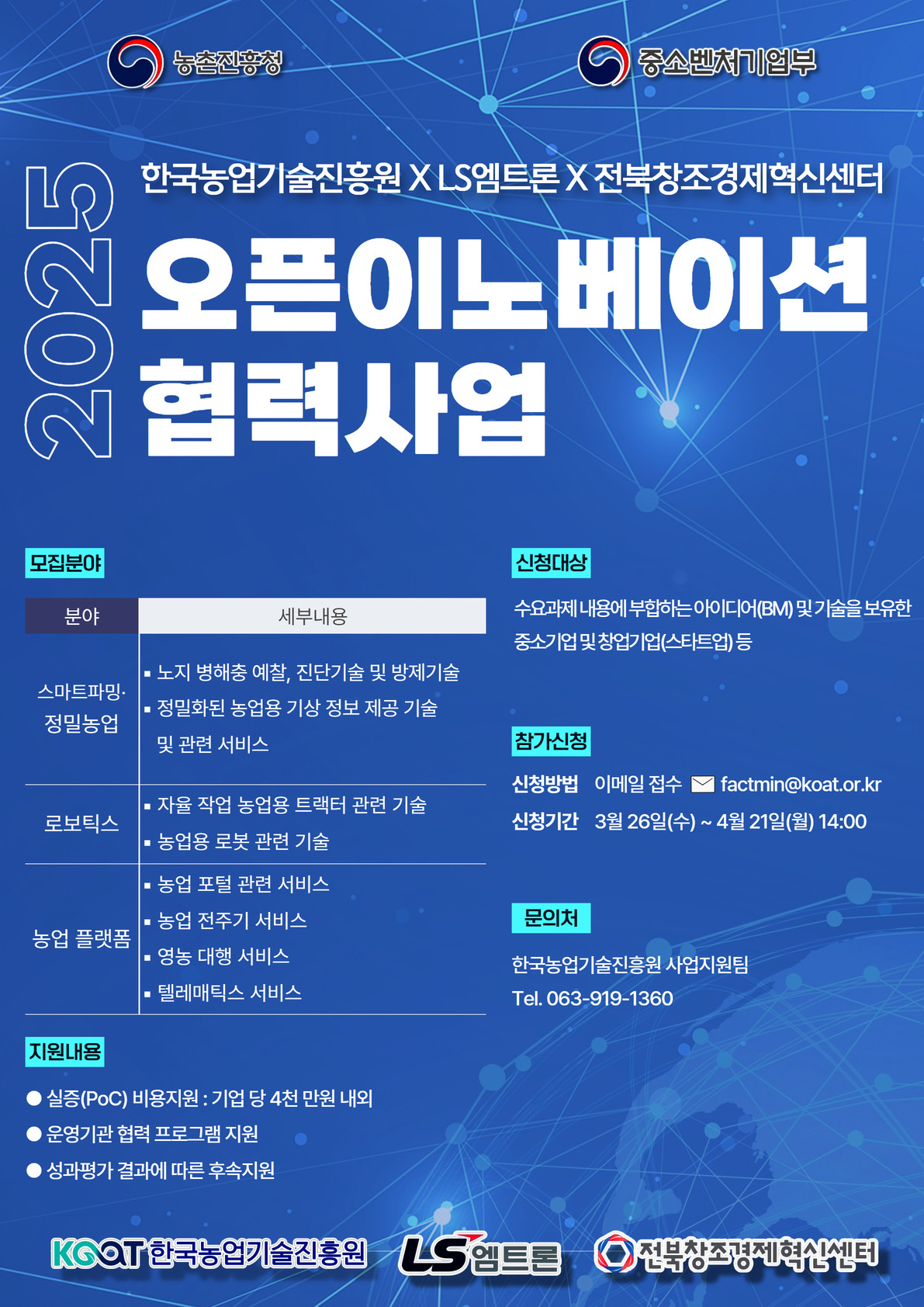 <br />농촌진흥청
<br />중소벤처기업부
<br />2025
<br />한국농업기술진흥원 X LS엠트론 X 전북창조경제혁신센터
<br />오픈이노베이션
<br />협력사업
<br />모집분야
<br />신청대상
<br />수요과제 내용에 부합하는 아이디어(BM) 및 기술을 보유한
<br />중소기업 및 창업기업(스타트업) 등
<br />분야
<br />세부내용
<br />스마트파밍•
<br />정밀농업
<br />• 노지 병해충 예찰, 진단기술 및 방제기술
<br />• 정밀화된 농업용 기상 정보 제공 기술
<br />및 관련 서비스
<br />로보틱스
<br />• 자율 작업 농업용 트랙터 관련 기술
<br />• 농업용 로봇 관련 기술
<br />농업 플랫폼
<br />• 농업 포털 관련 서비스
<br />• 농업 전주기 서비스
<br />• 영동 대행 서비스
<br />- 텔레매틱스 서비스
<br />참가신정
<br />신청방법 이메일 접수 V factmin@koat.or.kr
<br />신청기간 3월 26일(수)~ 4월 21일(월) 14:00
<br />문의처
<br />한국농업기술진흥원 사업지원팀
<br />Tel. 063-919-1360
<br />지원내용
<br />• 실증(POC) 비용지원 : 기업 당 4천 만원 내외
<br />• 운영기관 협력 프로그램 지원
<br />• 성과평가 결과에 따른 후속지원
<br />KOOT한국농업기술진흥원
<br />LS엠트론
<br />전북창조경제혁신센터
<br />
