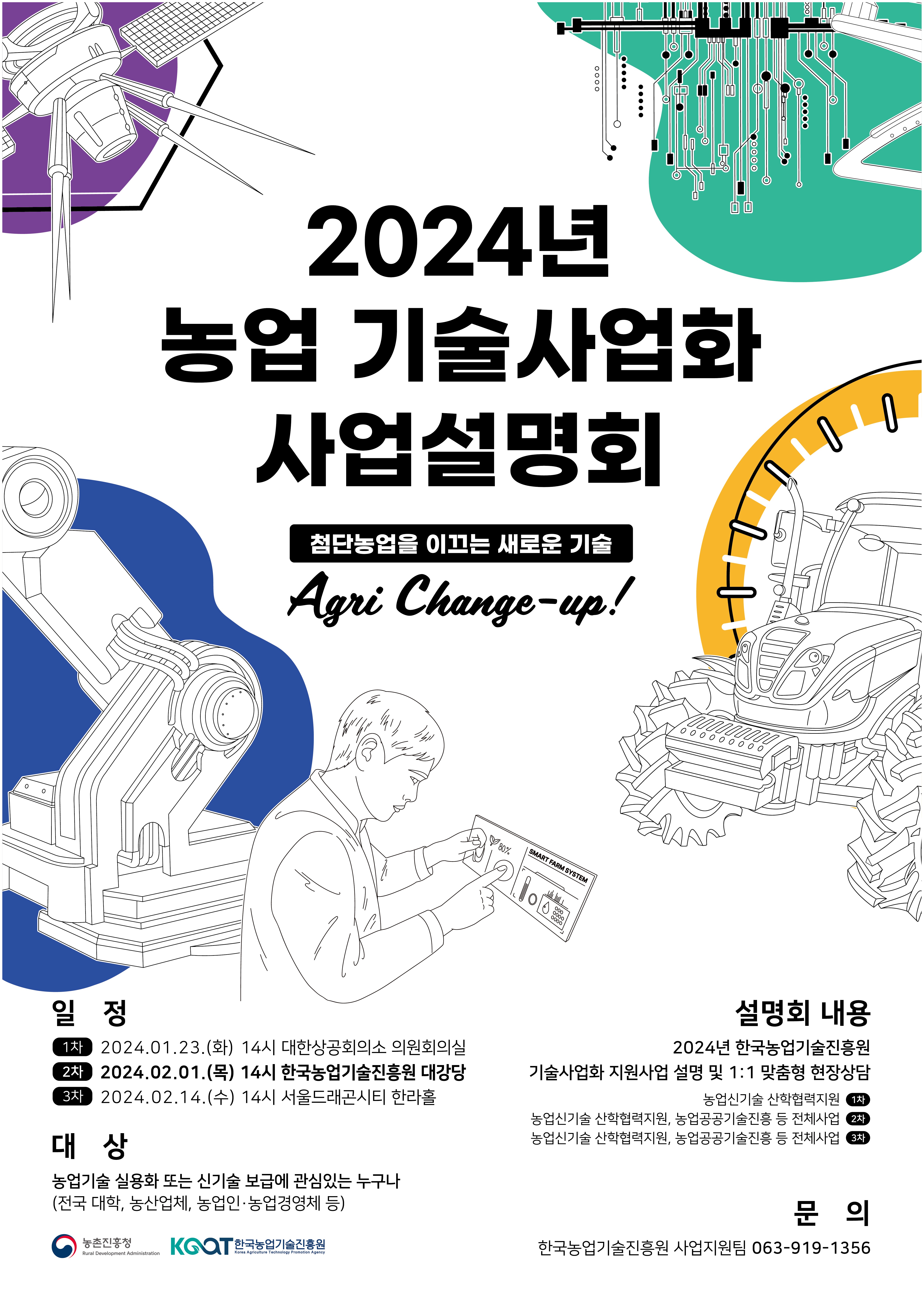 2024년 농업 기술사업화 사업설명회
점단농업을 이끄는 새로운 기술
Agri Change-up!
일정
1차 : 2024.01.23(화) 14시 대한상공회의서 의원회의실
2차 : 2024.02.01(목) 14시 한국농업기술진흥원 대강당
3차 : 2024.02.14(수) 14시 서울드래곤시티 한라홀
대상
농업기술 실용화 또는 신기술 보급에 관심있는 누구나
(전국 대학, 농산업체, 농업인.농업경영체 등)
설명회 내용
2024년 한국농업기술진흥원
기술사업화 지원사업 설명 및 1:1 맞춤형 현장상담
1차 : 농업기술 신학협력지원
2차 : 농업신기술 산학협력지원, 농업공공기술진흥 등 전체사업
3차 : 농업신기술 산학협력지원, 농업공공기술진흥 등 전체사업
문의
한국농업기술진흥원 사업지원팀 063-919-1356
유관기관
농촌진흥청
KOAT한국농업기술진흥원
