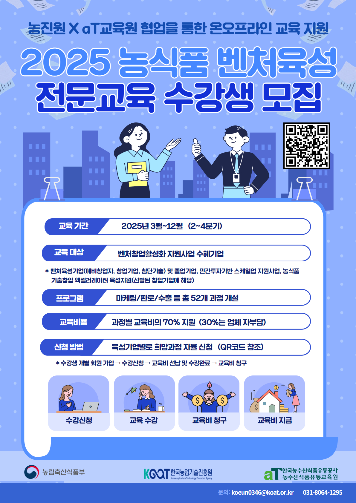 <br />교육 기간 2025년 3월~12월 (2-4분기)
<br />교육 대상 벤처창업활성화 지원사업 수혜기업
<br />* 벤처육성기업(예비창업자, 창업기업, 첨단기술) 및 졸업기업, 민간투자기반 스케일업 지원사업, 농식품
<br />기술창업 액셀러레이터 육성지원(선발된 창업기업에 해당)
<br />프로그램 마케팅/파로/수출 등 총 52개 과정 개설
<br />교육비용 과정별 교육비의 70% 지원 (30%는 업체 자부담)
<br />신청 방법 육성기업별로 희망과정 자율 신청 (QR코드 참조)
<br />* 수강생 개별 회원 가입 수강신청 교육비 선납 및 수강완료 - 교육비 청구
<br />수강신청
<br />교육 수강
<br />교육비 청구
<br />교육비 지급
<br />농림축산식품부
<br />KGOT 한국농업기술진흥원
<br />29: koeun0346@koat.or.kr
<br />031-8064-1295
<br />