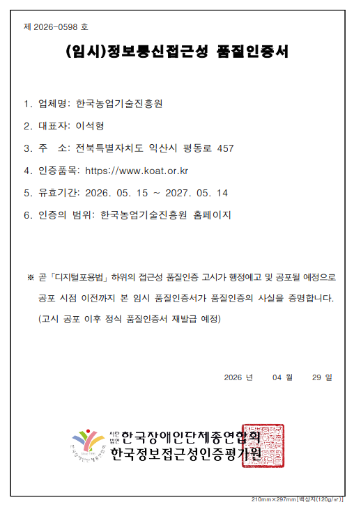 
				제 2026-0598 호
				
				(임시)정보통신접근성 품질인증서
				
				1. 업체명 : 한국농업기술진흥원
				2. 대표자 : 이석형
				3. 주소 : 전라북도 익산시 평동로 457
				4. 인증품목 : https://www.koat.or.kr
				5. 유효기간 : 2026. 05. 15 ~ 2027. 05. 14
				6. 인증의 범위 : 한국농업기술진흥원 홈페이지
				
				곧 「디지털포용법」 하위의 접근성 품질인증 고시가 행정예고 및 공포될 예정으로
				공포 시점 이전까지 본 임시품질인증서가 품질인증의 사실을 증명합니다.
				(고시 공포 이후 정식 품질인증서 재발급 예정)
				
				2026년 4월 29일
				
				(사)한국장애인단체총연합회
				한국웹접근성인증평가원		    
    