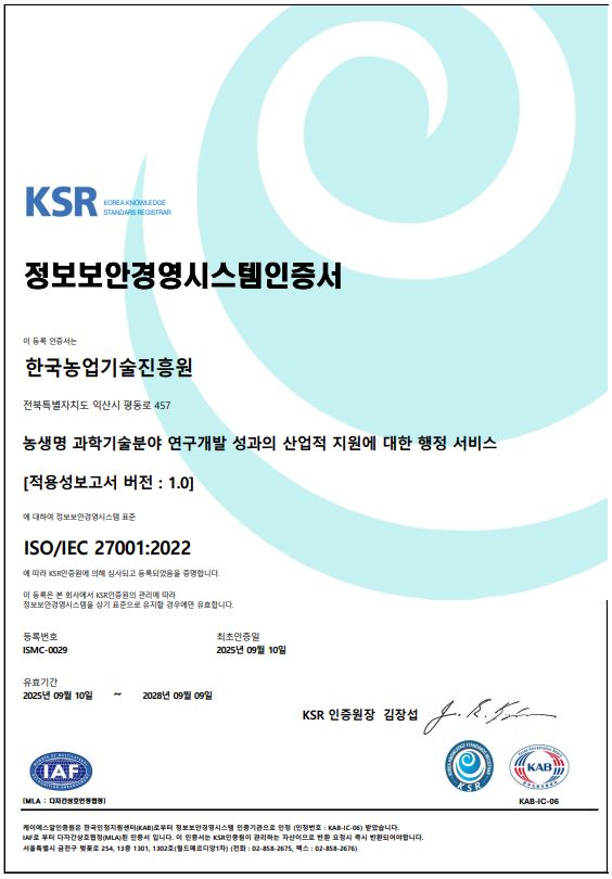 
				KSR KOREA KNOWLEDGE STANDARS REGISTRAR
				정보보안경영시스템인증서
				이 등록 인증서는 
				한국농업기술진흥원
				전북특별자치도 익산시 평동로 457
				농생명 과학기술분야 연구개발 성과의 산업적 지원에 대한 행정 서비스
				[적용성보고서 버전 : 1.0]
				에 대하여 정보보안경영시스템 표준
				ISO/IEC 27001:2022
				에 따라 KSR인증원에 의해 심사되고 등록되었음을 증명합니다.
				이 등록은 본 회사에서 KSR인증원의 관리에 따라 정보보안경영시스템을 상기 표준으로 유지할 경우에만 유효합니다.
				등록번호 ISMC-0029
				최초인증일 2025년 09월 10일
				유효기간 2025년 09월 10일 ~ 2028년 09월 09일
				KSR 인증원장 김장섭
				[MLA : 다자간상호인정협정]
				케이에스알인증원은 한국인정지원센터(KAB)로부터 정보보안경영시스템 인증기관으로 인정 (인정번호 : KAB-IC-06) 받았습니다.
				IAF로 부터 다자간상호협정(MLA)된 인증서 입니다. 이 인증서는 KSR인증원이 관리하는 자산이므로 반환 요청시 즉시 반환되어야합니다.
				서울특별시 금천구 벚꽃로 254, 13층 1301, 1302호(월드메르디앙1차) (전화 : 02-858-2675, 팩스 : 02-858-2676)
    